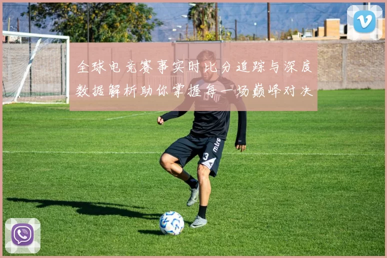 全球电竞赛事实时比分追踪与深度数据解析助你掌握每一场巅峰对决