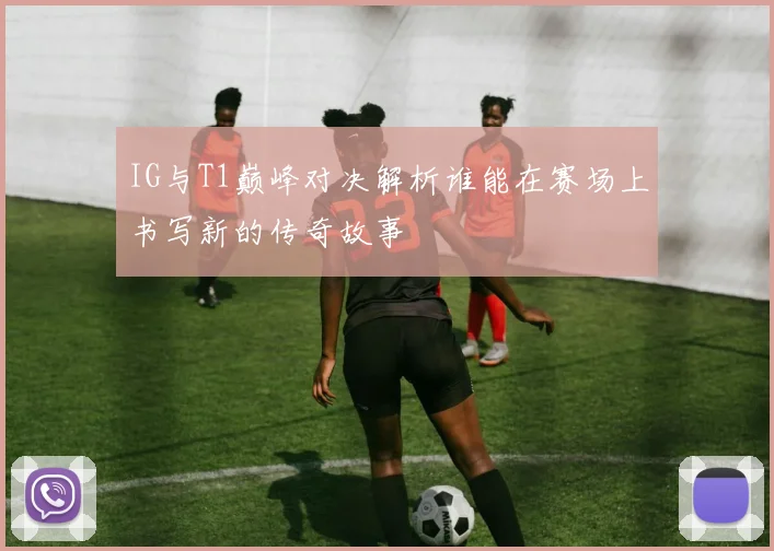 IG与T1巅峰对决解析谁能在赛场上书写新的传奇故事