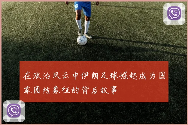 在政治风云中伊朗足球崛起成为国家团结象征的背后故事