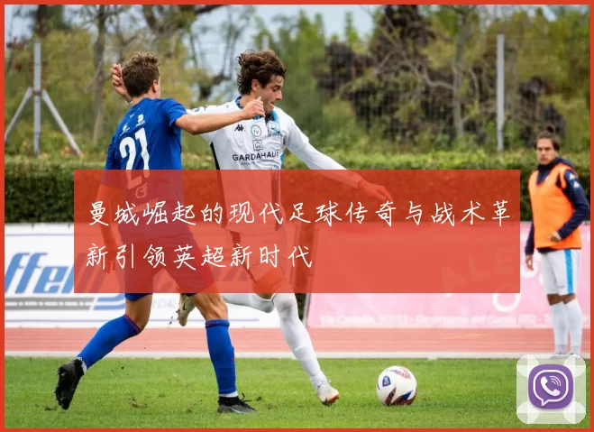 曼城崛起的现代足球传奇与战术革新引领英超新时代