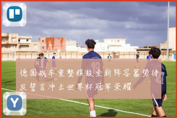 德国战车重整旗鼓全新阵容蓄势待发誓言冲击世界杯冠军荣耀