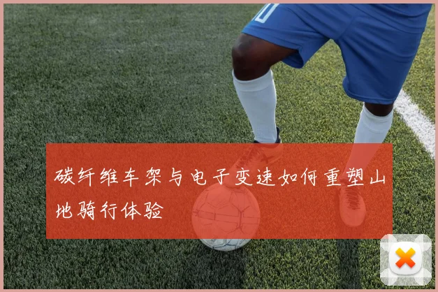 碳纤维车架与电子变速如何重塑山地骑行体验