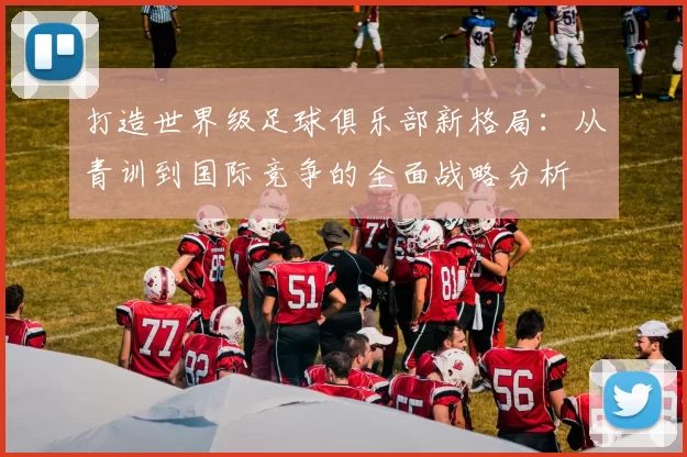 打造世界级足球俱乐部新格局：从青训到国际竞争的全面战略分析