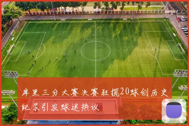 库里三分大赛决赛狂揽20球创历史纪录引发球迷热议