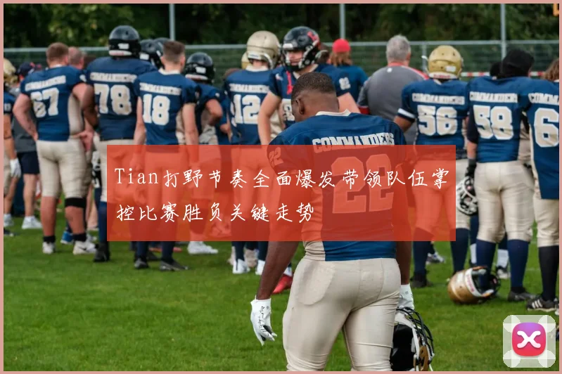 Tian打野节奏全面爆发带领队伍掌控比赛胜负关键走势
