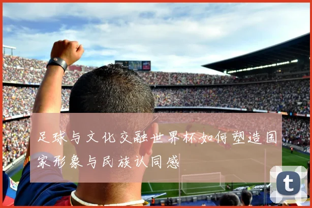 足球与文化交融世界杯如何塑造国家形象与民族认同感