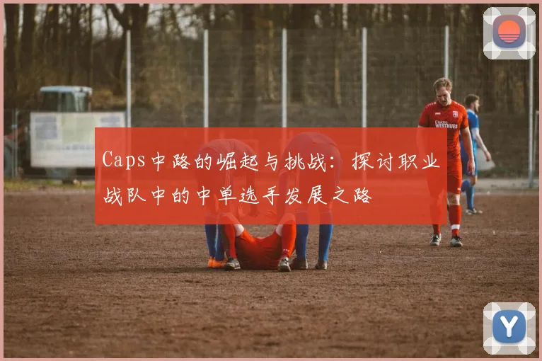 Caps中路的崛起与挑战：探讨职业战队中的中单选手发展之路