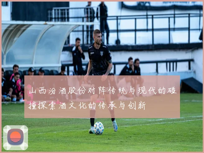 山西汾酒股份对阵传统与现代的碰撞探索酒文化的传承与创新