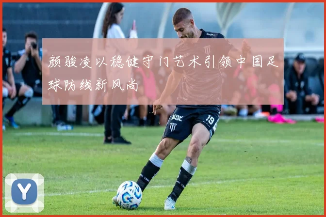 颜骏凌以稳健守门艺术引领中国足球防线新风尚