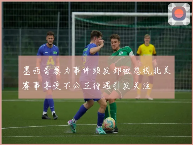 墨西哥暴力事件频发却被忽视北美赛事享受不公正待遇引发关注