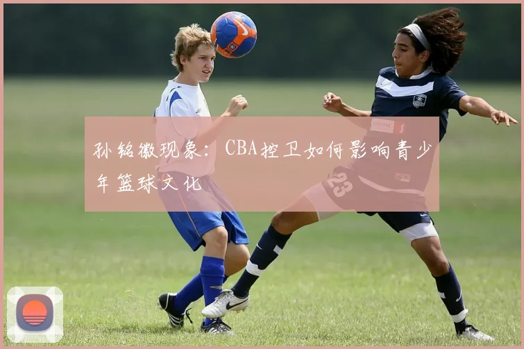 孙铭徽现象：CBA控卫如何影响青少年篮球文化