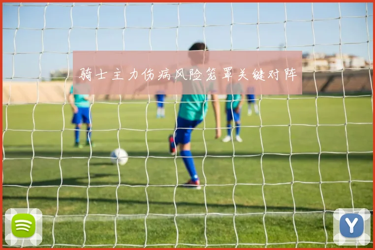 骑士主力伤病风险笼罩关键对阵