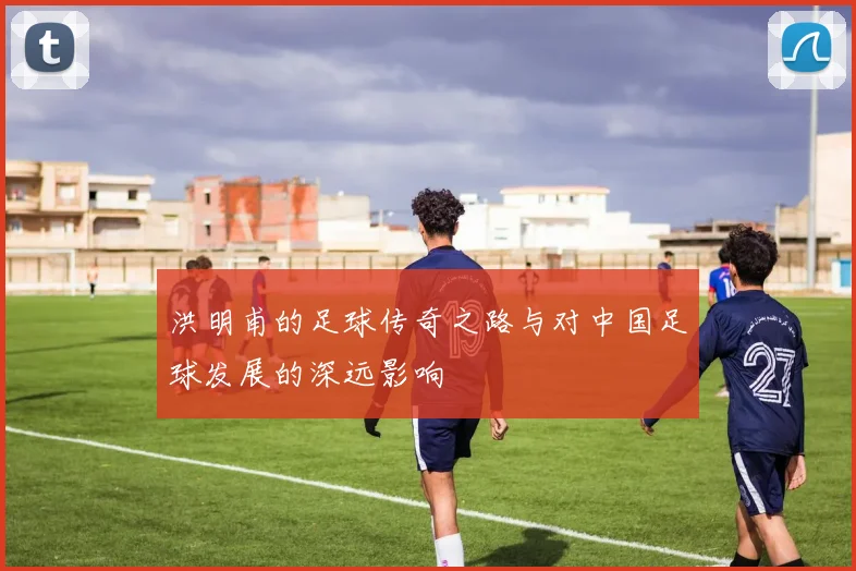 洪明甫的足球传奇之路与对中国足球发展的深远影响