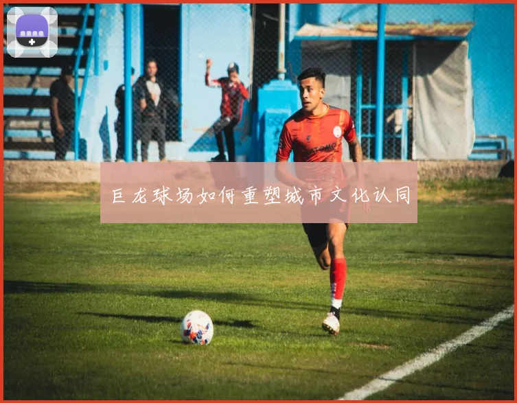 巨龙球场如何重塑城市文化认同